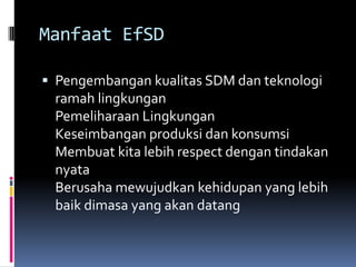 Manfaat EfSDPengembangan kualitas SDM dan teknologi ramah lingkunganPemeliharaan LingkunganKeseimbangan produksi dan konsumsiMembuat kita lebih respect dengan tindakan nyataBerusaha mewujudkan kehidupan yang lebih baik dimasa yang akan datang