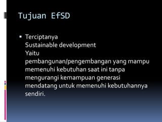 Tujuan EfSDTerciptanyaSustainable developmentYaitupembangunan/pengembangan yang mampu memenuhi kebutuhan saat ini tanpa mengurangi kemampuan generasi mendatang untuk memenuhi kebutuhannya sendiri.