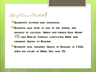 Life of Queen Elizabeth  I Elizabeth’s mother was beheaded. Elizabeth was third in line to the throne and unlikely to succeed. When her father, King Henry  VIII , her Roman Catholic half-sister, Mary was crowned Queen of England. Elizabeth was crowned Queen of England in 1558, after the death of Mary. She was 25. 