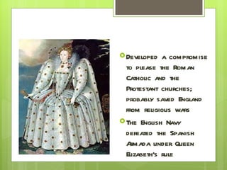 Developed a compromise to please the Roman Catholic and the Protestant churches; probably saved England from religious wars The English Navy defeated the Spanish Armada under Queen Elizabeth’s rule 