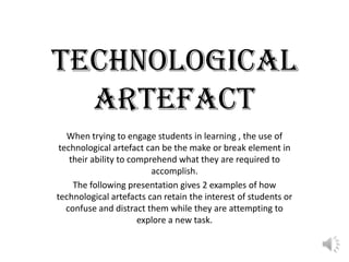 TECHNOLOGICAL ARTEFACT When trying to engage students in learning , the use of technological artefact can be the make or break element in their ability to comprehend what they are required to accomplish. The following presentation gives 2 examples of how technological artefacts can retain the interest of students or confuse and distract them while they are attempting to explore a new task. 