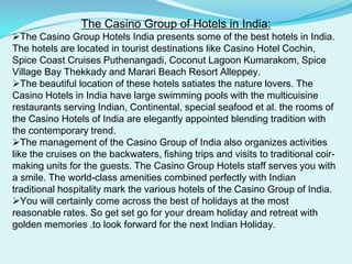 The Casino Group of Hotels in India:The Casino Group Hotels India presents some of the best hotels in India. The hotels are located in tourist destinations like Casino Hotel Cochin, Spice Coast Cruises Puthenangadi, Coconut Lagoon Kumarakom, Spice Village Bay Thekkady and Marari Beach Resort Alleppey.
