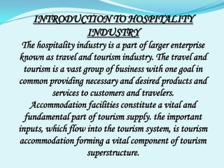 INTRODUCTION TO HOSPITALITY INDUSTRY The hospitality industry is a part of larger enterprise known as travel and tourism industry. The travel and tourism is a vast group of business with one goal in common providing necessary and desired products and services to customers and travelers. Accommodation facilities constitute a vital and fundamental part of tourism supply. the important inputs, which flow into the tourism system, is tourism accommodation forming a vital component of tourism superstructure. 