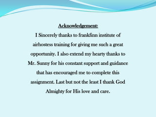 Acknowledgement:I Sincerely thanks to frankfinn institute of airhostess training for giving me such a great opportunity. I also extend my hearty thanks to Mr. Sunny for his constant support and guidance that has encouraged me to complete this assignment. Last but not the least I thank God Almighty for His love and care.