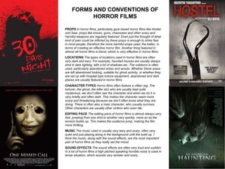 FORMS AND CONVENTIONS OF HORROR FILMS PROPS  In horror films, particularly gore based horror films like Hostel and Saw, props like knives, guns, chainsaws and other scary and harmful weapons are regularly featured. Even just the thought of what kind of pain could be inflicted by these props is enough to strike fear in most people, therefore the more harmful props used, the better, in terms of creating an effective horror film. Another thing featured in almost all horror films is blood, which is very effective in horror films. LOCATIONS  The types of locations used in horror films are often very dark and eery. For example, haunted houses are usually always shot in dark lighting, with a lot of shadows etc. The outdoors is often used, particularly abandoned areas and woods. Whether these areas are left abandoned looking, suitable for ghost activity, or whether they are set up with hospital type torture equipment, abandoned and dark places are usually featured in horror films CHARACTER TYPES  Horror films often feature a villian (eg. The torturer, the ghost, the killer etc) who are usually kept quite mysterious, we don’t often see the character and when we do it is very briefly and often dark. This makes the character seem more scary and threatening because we don’t often know what they are doing. There is often also a main character, who usually survives. Other characters are usually other victims who soon die. EDITING PACE  The editing pace of horror films is almost always very fast, jumping from one shot to another very quickly, more so as the tension builds up. This makes the audience jump, making the film more thrilling. MUSIC  The music used is usually very eery and scary, often very quiet and just playing along in the background until the build up. I think the music, along with the sound effects, are the most important part of horror films as they really set the mood.  SOUND EFFECTS  The sound effects are often very loud and sudden. In a lot of horror films a high pitched sqeaking horrible noise is used in tense situation, which sounds very sinister and scary.  