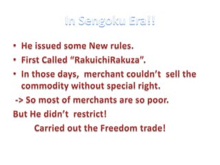 In Sengoku Era!!He issued some New rules.First Called “RakuichiRakuza”.  In those days,  merchant couldn’t  sell the commodity without special right. -> So most of merchants are so poor.But He didn’t  restrict!        Carried out the Freedom trade! 