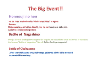 The Big Event!!Honnouji no hen He be raise a rebellion by “AkchiMitsuhide” in Kyoto.Reason:Nobunaga is so strict for Akechi.  So  he can have zero patience.Akechi is  so exquisite person.  Battle of  NagashinoUsing a modern strategy involving the use of guns, he was able to break the forces of Takeda in the famous “Battle of Nagashino.” We call  fighter ’Aashigaruteppoutai’.Battle of OkehazamaAfter the Okehazama war, Nobunaga gathered all the able men and expanded his territory.