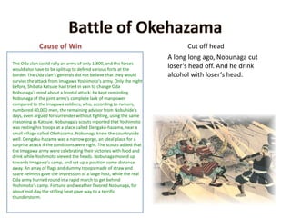 Battle of OkehazamaCause of WinCut off headA long long ago, Nobunaga cut loser's head off. And he drink alcohol with loser’s head.The Oda clan could rally an army of only 1,800,and the forces would also have to be split up to defend various forts at the border. The Oda clan's generals did not believe that they would survive the attack from Imagawa Yoshimoto's army. Only the night before, Shibata Katsuie had tried in vain to change Oda Nobunaga's mind about a frontal attack; he kept reminding Nobunaga of the joint army's complete lack of manpower compared to the Imagawa soldiers, who, according to rumors, numbered 40,000 men, the remaining advisor from Nobuhide's days, even argued for surrender without fighting, using the same reasoning as Katsuie.Nobunaga's scouts reported that Yoshimoto was resting his troops at a place called Dengaku-hazama, near a small village called Okehazama. Nobunaga knew the countryside well. Dengaku-hazama was a narrow gorge, an ideal place for a surprise attack if the conditions were right. The scouts added that the Imagawa army were celebrating their victories with food and drink while Yoshimoto viewed the heads. Nobunaga moved up towards Imagawa's camp, and set up a position some distance away. An array of flags and dummy troops made of straw and spare helmets gave the impression of a large host, while the real Oda army hurried round in a rapid march to get behind Yoshimoto's camp. Fortune and weather favored Nobunaga, for about mid-day the stifling heat gave way to a terrific thunderstorm. 