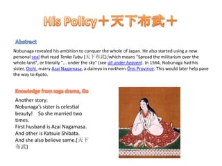 His Policy＋天下布武＋AbstractNobunaga revealed his ambition to conquer the whole of Japan. He also started using a new personal seal that read TenkaFubu (天下布武),[which means "Spread the militarism over the whole land", or literally "... under the sky" (see all under heaven). In 1564, Nobunaga had his sister, Oichi, marry Azai Nagamasa, a daimyo in northern Ōmi Province. This would later help pave the way to Kyoto.Knowledge from saga drama, GoAnother story:Nobunaga’s sister is celestial beauty!　So she married two times.  First husband is AzaiNagamasa. And other is Katsuie Shibata.And she also believe same.(天下布武)　