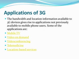 Applications of 3GThe bandwidth and location information available to 3G devices gives rise to applications not previously available to mobile phone users. Some of the applications are:Mobile TVVideo on demandVideoconferencingTelemedicineLocation-based services