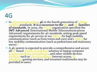 4GIn telecommunications, 4G is the fourth generation of cellularwireless standards. It is a successor to the 3G and 2G families of standards. In 2009, the ITU-R organization specified the IMT-Advanced (International Mobile Telecommunications Advanced) requirements for 4G standards, setting peak speed requirements for 4G service at 100 Mbit/s for high mobility communication (such as from trains and cars) and 1 Gbit/s for low mobility communication (such as pedestrians and stationary users).[1]A 4G system is expected to provide a comprehensive and secure all-IP based mobile broadband solution to laptop computer wireless modems, smartphones, and other mobile devices. Facilities such as ultra-broadband Internet access, IP telephony, gaming services, and streamed multimedia may be provided to users.