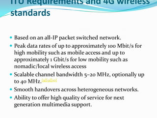ITU Requirements and 4G wireless standardsBased on an all-IP packet switched network.Peak data rates of up to approximately 100 Mbit/s for high mobility such as mobile access and up to approximately 1 Gbit/s for low mobility such as nomadic/local wireless access Scalable channel bandwidth 5–20 MHz, optionally up to 40 MHz.[9][9][10]Smooth handovers across heterogeneous networks.Ability to offer high quality of service for next generation multimedia support.