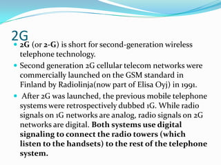 2G2G (or 2-G) is short for second-generation wireless telephone technology. Second generation 2G cellular telecom networks were commercially launched on the GSM standard in Finland by Radiolinja(now part of Elisa Oyj) in 1991. After 2G was launched, the previous mobile telephone systems were retrospectively dubbed 1G. While radio signals on 1G networks are analog, radio signals on 2G networks are digital. Both systems use digital signaling to connect the radio towers (which listen to the handsets) to the rest of the telephone system.
