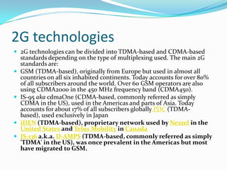 2G technologies2G technologies can be divided into TDMA-based and CDMA-based standards depending on the type of multiplexing used. The main 2G standards are:GSM (TDMA-based), originally from Europe but used in almost all countries on all six inhabited continents. Today accounts for over 80% of all subscribers around the world. Over 60 GSM operators are also using CDMA2000 in the 450 MHz frequency band (CDMA450).IS-95akacdmaOne (CDMA-based, commonly referred as simply CDMA in the US), used in the Americas and parts of Asia. Today accounts for about 17% of all subscribers globally PDC (TDMA-based), used exclusively in JapaniDEN (TDMA-based), proprietary network used by Nextel in the United States and Telus Mobility in CanadaIS-136 a.k.a. D-AMPS (TDMA-based, commonly referred as simply 'TDMA' in the US), was once prevalent in the Americas but most have migrated to GSM.