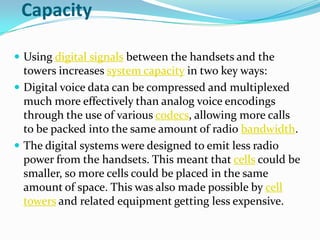 CapacityUsing digital signals between the handsets and the towers increases system capacity in two key ways:Digital voice data can be compressed and multiplexed much more effectively than analog voice encodings through the use of various codecs, allowing more calls to be packed into the same amount of radio bandwidth.The digital systems were designed to emit less radio power from the handsets. This meant that cells could be smaller, so more cells could be placed in the same amount of space. This was also made possible by cell towers and related equipment getting less expensive.