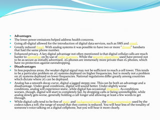 AdvantagesThe lower power emissions helped address health concerns.Going all-digital allowed for the introduction of digital data services, such as SMS and email.Greatly reduced fraud. With analog systems it was possible to have two or more "cloned" handsets that had the same phone number.Enhanced privacy. A key digital advantage not often mentioned is that digital cellular calls are much harder to eavesdrop on by use of radio scanners. While the security algorithms used have proved not to be as secure as initially advertised, 2G phones are immensely more private than 1G phones, which have no protection against eavesdropping.DisadvantagesIn less populous areas, the weaker digital signal may not be sufficient to reach a cell tower. This tends to be a particular problem on 2G systems deployed on higher frequencies, but is mostly not a problem on 2G systems deployed on lower frequencies. National regulations differ greatly among countries which dictate where 2G can be deployed.Analog has a smooth decay curve, digital a jagged steppy one. This can be both an advantage and a disadvantage. Under good conditions, digital will sound better. Under slightly worse conditions, analog will experience static, while digital has occasional dropouts. As conditions worsen, though, digital will start to completely fail, by dropping calls or being unintelligible, while analog slowly gets worse, generally holding a call longer and allowing at least a few words to get through.While digital calls tend to be free of static and background noise, the lossy compression used by the codecs takes a toll; the range of sound that they convey is reduced. You will hear less of the tonality of someone's voice talking on a digital cellphone, but you will hear it more clearly.