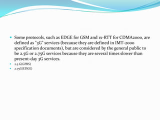 Some protocols, such as EDGE for GSM and 1x-RTT for CDMA2000, are defined as "3G" services (because they are defined in IMT-2000 specification documents), but are considered by the general public to be 2.5G or 2.75G services because they are several times slower than present-day 3G services.2.5 G(GPRS)2.75G(EDGE)