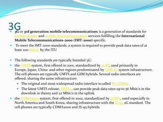 3G3G or 3rd generation mobile telecommunications is a generation of standards for mobile phones and mobile telecommunication services fulfilling the International Mobile Telecommunications-2000 (IMT-2000) specific. To meet the IMT-2000 standards, a system is required to provide peak data rates of at least 200 kbit/s  by the ITUThe following standards are typically branded 3G:the UMTS system, first offered in 2001, standardized by 3GPP, used primarily in Europe, Japan, China  and other regions predominated by GSM2G system infrastructure. The cell phones are typically UMTS and GSM hybrids. Several radio interfaces are offered, sharing the same infrastructure: The original and most widespread radio interface is called W-CDMA.The latest UMTS release, HSPA+, can provide peak data rates up to 56 Mbit/s in the downlink in theory and 22 Mbit/s in the uplink.the CDMA2000 system, first offered in 2002, standardized by 3GPP2, used especially in North America and South Korea, sharing infrastructure with the IS-95 2G standard. The cell phones are typically CDMA2000 and IS-95 hybrids.