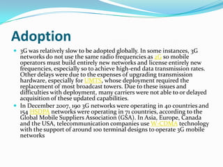 Adoption3G was relatively slow to be adopted globally. In some instances, 3G networks do not use the same radio frequencies as 2G so mobile operators must build entirely new networks and license entirely new frequencies, especially so to achieve high-end data transmission rates. Other delays were due to the expenses of upgrading transmission hardware, especially for UMTS, whose deployment required the replacement of most broadcast towers. Due to these issues and difficulties with deployment, many carriers were not able to or delayed acquisition of these updated capabilities.In December 2007, 190 3G networks were operating in 40 countries and 154 HSDPA networks were operating in 71 countries, according to the Global Mobile Suppliers Association (GSA). In Asia, Europe, Canada and the USA, telecommunication companies use W-CDMA technology with the support of around 100 terminal designs to operate 3G mobile networks