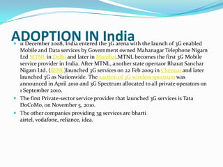 ADOPTION IN India11 December 2008, India entered the 3G arena with the launch of 3G enabled Mobile and Data services by Government owned Mahanagar Telephone Nigam Ltd MTNL in Delhi and later in Mumbai.MTNL becomes the first 3G Mobile service provider in India. After MTNL, another state opertaor Bharat Sanchar Nigam Ltd. (BSNL)launched 3G services on 22 Feb 2009 in Chennai and later launched 3G as Nationwide. The auction of 3G wireless spectrum was announced in April 2010 and 3G Spectrum allocated to all private operators on 1 September 2010.The first Private-sector service provider that launched 3G services is Tata DoCoMo, on November 5, 2010.The other companies providing 3g services are bhartiairtel, vodafone, reliance, idea.