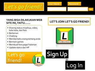 Yang bisa dilakukan web site ini, yaitu....... Let’s join let’s go friend! User Name : Password : Let’s go friend! Go! Sign Up Or Log In 