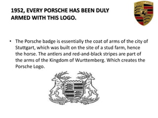 The Porsche badge is essentially the coat of arms of the city of Stuttgart, which was built on the site of a stud farm, hence the horse. The antlers and red-and-black stripes are part of the arms of the Kingdom of Wurttemberg. Which creates the Porsche Logo.1952, EVERY PORSCHE HAS BEEN DULY    ARMED WITH THIS LOGO.