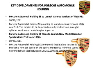 KEY DEVELOPMENTS FOR PORSCHE Automobile HOLDING Porsche Automobil Holding SE to Launch Various Versions of New 91108/30/2011Porsche Automobil Holding SE planning to launch various versions of its new 911. The models to be launched are a hybrid version, an eight cylinder version and a mid engine supercar.Porsche Automobil Holding SE Plans to Launch New Model Based on Sports Model 959 from 1980s08/29/2011Porsche Automobil Holding SE announced that it plans to raise its sales through a new car based on the sports model 959 from the 1980s. The new model will cost between EUR 250,000 and EUR 400,000.
