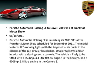 Porsche Automobil Holding SE to Unveil 2011 911 at Frankfurt Motor Show,[object Object],08/18/2011,[object Object],Porsche Automobil Holding SE is launching its 2011 911 at the Frankfurt Motor Show scheduled for September 2011. The model features LED running lights with the trapezoidal air ducts in the corners of the car, circular headlamps, smaller taillights and an interior with a sloping centre console. The vehicle is likely to be fitted with a 350bhp, 3.4 litre flat-six engine in the Carrera, and a 400bhp, 3.8 litre engine in the Carrera S.,[object Object]