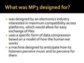 What was MP3 designed for?was designed by an electronics industry interested in maximum compatibility across platforms, which would allow for easy exchange of files uses a specific form of data compression based on a model of how the human ear works a machine designed to anticipate how its listeners perceive music and to perceive for them 
