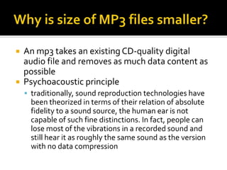 Why is size of MP3 files smaller?An mp3 takes an existing CD-quality digital audio file and removes as much data content as possiblePsychoacoustic principletraditionally, sound reproduction technologies have been theorized in terms of their relation of absolute fidelity to a sound source, the human ear is not capable of such fine distinctions. In fact, people can lose most of the vibrations in a recorded sound and still hear it as roughly the same sound as the version with no data compression 