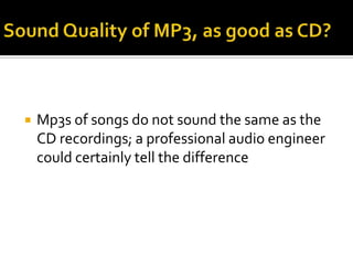 Sound Quality of MP3, as good as CD?Mp3s of songs do not sound the same as the CD recordings; a professional audio engineer could certainly tell the difference