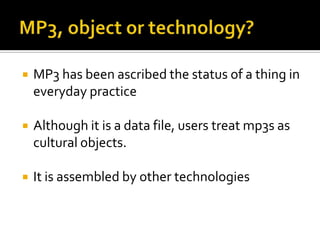 MP3, object or technology?MP3 has been ascribed the status of a thing in everyday practiceAlthough it is a data file, users treat mp3s as cultural objects. It is assembled by other technologies
