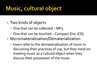 Music, cultural objectTwo kinds of objectsOne that can be collected – MP3One that can be touched – Compact Disc (CD)Micromaterialization/DematerializationUsers refer to the dematerialization of music in discussing their practices of use, but they insist on treating music as a cultural object when they discuss their possession of the music 