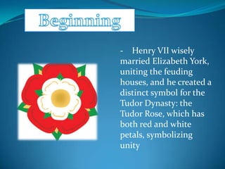 - Henry VII wisely
married Elizabeth York,
uniting the feuding
houses, and he created a
distinct symbol for the
Tudor Dynasty: the
Tudor Rose, which has
both red and white
petals, symbolizing
unity