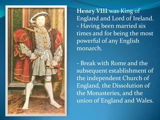 Henry VIII was King of
England and Lord of Ireland.
- Having been married six
times and for being the most
powerful of any English
monarch.
- Break with Rome and the
subsequent establishment of
the independent Church of
England, the Dissolution of
the Monasteries, and the
union of England and Wales.