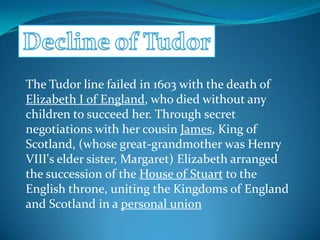 The Tudor line failed in 1603 with the death of
Elizabeth I of England, who died without any
children to succeed her. Through secret
negotiations with her cousin James, King of
Scotland, (whose great-grandmother was Henry
VIII's elder sister, Margaret) Elizabeth arranged
the succession of the House of Stuart to the
English throne, uniting the Kingdoms of England
and Scotland in a personal union