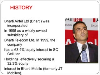 HISTORYBhartiAirtel Ltd (Bharti) was incorporated in 1995 as a wholly owned subsidiary of Bharti Telecom Ltd. In 1999, the company had a 63.4% equity interest in SC Cellular Holdings, effectively securing a 32.3% equity interest in Bharti Mobile (formerly JT Mobiles). In 2000,  Bharti acquired BhartiTelenet.