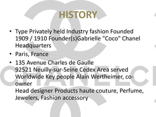 HISTORYType Privately held Industry fashion Founded 1909 / 1910 Founder(s)Gabrielle "Coco" Chanel Headquarters Paris, France135 Avenue Charles de Gaulle92521 Neuilly-sur-Seine Cedex Area served Worldwide Key people Alain Wertheimer, co-ownerHead designer Products haute couture, Perfume, Jewelers, Fashion accessory