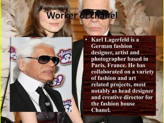 Worker of chanelKarl Lagerfeld is a German fashion designer, artist and photographer based in Paris, France. He has collaborated on a variety of fashion and art related projects, most notably as head designer and creative director for the fashion house Chanel. 