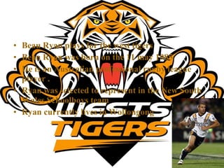 Beau Ryan plays for the west tigers Beau Ryan was born on the 11 may 1985 He is an Australian professional rugby league player . Ryan was selected to represent in the New South Wales Schoolboys team   Ryan currently lives in Wollongong 