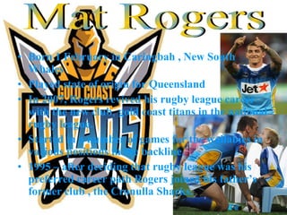 Born 1 February in Caringbah , New South Whales Played state of origin for Queensland In 2007, Rogers revived his rugby league career with the new club ,  gold coast titans in the national rugby league. Started in a number of games for the wallabies in various positions in the backline. 1995 – after deciding that rugby league was his preferred career path Rogers joined his father’s former club , the Cronulla Sharks. Mat Rogers 