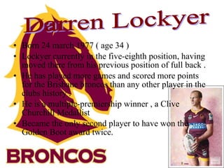 Born 24 march 1977 ( age 34 ) Lockyer currently in the five-eighth position, having moved there from his previous position of full back . He has played more games and scored more points for the Brisbane broncos than any other player in the clubs history . He is a multiple-premiership winner , a Clive Churchill Medallist  Became the only second player to have won the Golden Boot award twice. Darren Lockyer 