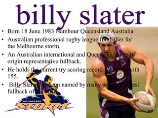 Born 18 June 1983 Nambour Queensland Australia  Australian professional rugby league footballer for the Melbourne storm. An Australian international and Queensland state of origin representative fullback. He holds the current try scoring record for storm with 155. Billy Slater has been named by many people the best fullback of the NRL  billy slater 