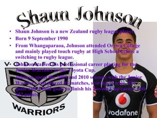 Shaun Johnson is a new Zealand rugby league player Born 9 September 1990  From Whangaparaoa, Johnson attended Orewa College and mainly played touch rugby at High School before a switching to rugby league. Johnson started his professional career playing for the Junior Warriors in the Toyota Cup.   Johnson spent the 2009 and 2010 seasons with the Junior Warriors and played 45 matches, scoring 25 tries, 159 goals and 4 field goals to finish his Toyota Cup career with 422 points   Shaun Johnson 