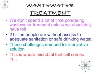 WASTEWATER TREATMENT We don’t spend a lot of time pondering wastewater treament unless we absolutely have to!! 2 billion people are without access to adequate sanitation or safe drinking water. These challenges demand for innovative solution   This is where microbial fuel cell comes in… 
