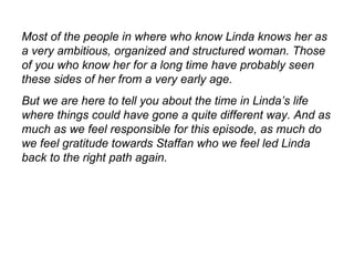 Most of the people in where who know Linda knows her as a very ambitious, organized and structured woman. Those of you who know her for a long time have probably seen these sides of her from a very early age. But we are here to tell you about the time in Linda’s life where things could have gone a quite different way. And as much as we feel responsible for this episode, as much do we feel gratitude towards Staffan who we feel led Linda back to the right path again.  