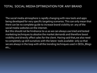 TOTAL  SOCIAL MEDIA OPTIMIZATION FOR  ANY BRAND The social media atmosphere is rapidly changing with new tools and apps being developed for very specific targeting scenarios. This can only mean that there can be no complete guide to increase brand visibility on  any of the social media websites on the internet. But this should not be hindrance to us as we can always use tried and tested marketing techniques to absolve the market demands and therefore boost visibility and directly affect sales for the client. Having said that,we also need to completely up skill ourselves with the latest  tools available  only so that we are always in the loop with all the trending techniques used in SEOs ,Blogs etc., 