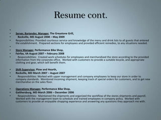 Resume cont. Server, Bartender, Manager, The Greystone Grill,	Rockville, MD August 2008 – May 2009Responsibilities: Provided courteous service and knowledge of the menu and drink lists to all guests that entered the establishment.  Prepared sections for employees and provided efficient remedies, to any situations needed.   Store Manager, Performance Bike Shop, Fairfax, VA August 2007 – February 2008   Responsibilities:  Created work schedules for employees and merchandized the store according to the provided information from the corporate office.  Worked with customers to provide a suitable bicycle, and appropriate clothing and gear, which will benefit them.Shift Supervisor, Plow and Hearth,Rockville, MD March 2007 – August 2007	Responsibilities: Worked with upper management and company employees to keep our store in order to company standards.  Monitored incoming shipment, keeping track of special orders for customers, and to get new merchandise on the sales floor.Operations Manager, Performance Bike Shop, Gaithersburg, MD March 2006 – December 2006	Responsibilities:  Maintained the shipments and organized the workflow of the stores shipments and payroll.  Worked with the management team to schedule and trained employees in company policy.  Worked with customers to provide an enjoyable shopping experience and answering any questions they approach me with.