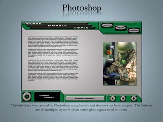 PhotoshopThis interface was created in Photoshop using bevels and shadows on basic shapes.  The buttons are all multiple layers with an outer glow aspect used on them.