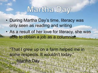 Martha DayDuring Martha Day’s time, literacy was only seen as reading and writingAs a result of her love for literacy, she was able to obtain a job as a columnist.“That I grew up on a farm helped me in some respects. It wouldn’t today.”-Martha Day